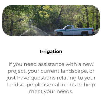 Contact If you need assistance with a new project, your current landscape, or just have questions relating to your landscape please call on us to help meet your needs.   Irrigation If you need assistance with a new project, your current landscape, or just have questions relating to your landscape please call on us to help meet your needs.