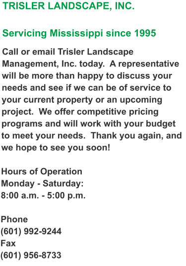 TRISLER LANDSCAPE, INC.  Servicing Mississippi since 1995  Call or email Trisler Landscape Management, Inc. today.  A representative will be more than happy to discuss your needs and see if we can be of service to your current property or an upcoming project.  We offer competitive pricing programs and will work with your budget to meet your needs.  Thank you again, and we hope to see you soon!  Hours of Operation Monday - Saturday: 8:00 a.m. - 5:00 p.m.   Phone (601) 992-9244 Fax (601) 956-8733